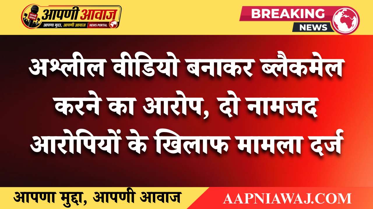 अश्लील वीडियो बनाकर ब्लैकमेल करने का आरोप, दो नामजद आरोपियों के खिलाफ मामला दर्ज