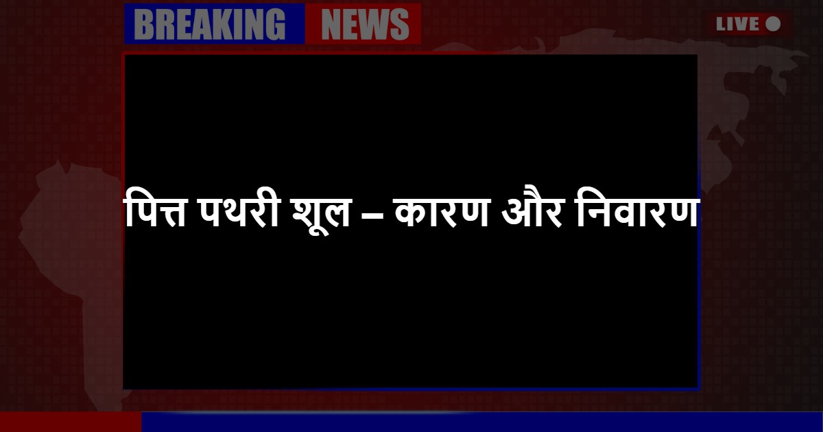 पित्त पथरी शूल – कारण और निवारण 
